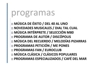 ::	
  MÚSICA	
  DE	
  ÉXITO	
  /	
  DEL	
  40	
  AL	
  UNO	
  
::	
  NOVEDADES	
  MUSICALES	
  /	
  DIAL	
  TAL	
  CUAL	
  
::	
  MÚSICA	
  INTÉRPRETE	
  /	
  SELECCIÓN	
  M80	
  
::	
  PROGRAMA	
  DE	
  AUTOR	
  /	
  DISCÓPOLIS	
  
::	
  MÚSICA	
  DEL	
  RECUERDO	
  /	
  MELODÍAS	
  PIZARRAS	
  
::	
  PROGRAMAS	
  PETICIÓN	
  /	
  ME	
  PONES	
  
::	
  PROGRAMAS	
  FAN	
  /	
  EUROCLUB	
  
::	
  MÚSICA	
  CLÁSICA	
  /	
  CLÁSICOS	
  POPULARES	
  
::	
  PROGRAMAS	
  ESPECIALIZADOS	
  /	
  CAFÉ	
  DEL	
  MAR	
  
programas	
  
 