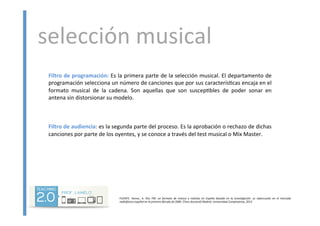 selección	
  musical	
  	
  
	
  
	
  
Filtro	
  de	
  programación:	
  Es	
  la	
  primera	
  parte	
  de	
  la	
  selección	
  musical.	
  El	
  departamento	
  de	
  
programación	
  selecciona	
  un	
  número	
  de	
  canciones	
  que	
  por	
  sus	
  caracterís<cas	
  encaja	
  en	
  el	
  
formato	
   musical	
   de	
   la	
   cadena.	
   Son	
   aquellas	
   que	
   son	
   suscep<bles	
   de	
   poder	
   sonar	
   en	
  
antena	
  sin	
  distorsionar	
  su	
  modelo.	
  
	
  
	
  
	
  
Filtro	
  de	
  audiencia:	
  es	
  la	
  segunda	
  parte	
  del	
  proceso.	
  Es	
  la	
  aprobación	
  o	
  rechazo	
  de	
  dichas	
  
canciones	
  por	
  parte	
  de	
  los	
  oyentes,	
  y	
  se	
  conoce	
  a	
  través	
  del	
  test	
  musical	
  o	
  Mix	
  Master.	
  
	
  
FUENTE:	
   ARENSE,	
   A.	
   Kiss	
   FM:	
   un	
   formato	
   de	
   música	
   y	
   no5cias	
   en	
   España	
   basado	
   en	
   la	
   inves5gación:	
   su	
   repercusión	
   en	
   el	
   mercado	
  
radiofónico	
  español	
  en	
  la	
  primera	
  década	
  de	
  2000.	
  [Tesis	
  doctoral]	
  Madrid:	
  Universidad	
  Complutense,	
  2013	
  
 