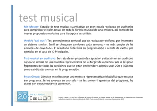 test	
  musical	
  Mix	
  Master:	
  Estudio	
  de	
  test	
  musical	
  cuan<ta<vo	
  de	
  gran	
  escala	
  realizada	
  en	
  auditorios	
  
para	
  comprobar	
  el	
  valor	
  actual	
  de	
  toda	
  la	
  librería	
  musical	
  de	
  una	
  emisora,	
  así	
  como	
  de	
  las	
  
nuevas	
  propuestas	
  musicales	
  para	
  incorporar	
  o	
  sus<tuir.	
  
	
  
Weekly	
  “call	
  out”:	
  Test	
  generalmente	
  semanal	
  que	
  se	
  realiza	
  por	
  teléfono,	
  por	
  internet	
  o	
  
un	
   sistema	
   similar.	
   En	
   él	
   se	
   chequean	
   canciones	
   cada	
   semana,	
   y	
   es	
   más	
   propio	
   de	
   las	
  
emisoras	
  de	
  novedades.	
  El	
  resultado	
  determina	
  su	
  programación	
  y	
  su	
  lista	
  de	
  éxitos,	
  por	
  
ejemplo,	
  en	
  el	
  caso	
  de	
  40	
  Principales.	
  
	
  
Test	
  musical	
  en	
  auditorio:	
  Se	
  trata	
  de	
  un	
  proceso	
  de	
  captación	
  y	
  citación	
  en	
  un	
  auditorio	
  
o	
  espacio	
  similar	
  de	
  una	
  muestra	
  representa<va	
  de	
  su	
  target	
  de	
  audiencia.	
  Allí	
  se	
  les	
  pone	
  
fragmentos	
  de	
  todas	
  las	
  canciones	
  que	
  se	
  están	
  emi<endo	
  y	
  además	
  unas	
  200	
  o	
  300	
  más	
  
como	
  candidatas	
  a	
  entrar	
  en	
  la	
  programación.	
  
	
  
Focus	
  Group:	
  Consiste	
  en	
  seleccionar	
  una	
  muestra	
  representa<va	
  del	
  público	
  que	
  escucha	
  
ese	
  programa.	
  Se	
  les	
  convoca	
  en	
  una	
  sala	
  y	
  se	
  les	
  ponen	
  fragmentos	
  del	
  programa,	
  los	
  
cuales	
  van	
  valorándose	
  y	
  se	
  comentan.	
  	
  
	
  
	
  
	
  
	
  
	
  
	
  
FUENTE:	
   ARENSE,	
   A.	
   Kiss	
   FM:	
   un	
   formato	
   de	
   música	
   y	
   no5cias	
   en	
   España	
   basado	
   en	
   la	
   inves5gación:	
   su	
   repercusión	
   en	
   el	
   mercado	
  
radiofónico	
  español	
  en	
  la	
  primera	
  década	
  de	
  2000.	
  [Tesis	
  doctoral]	
  Madrid:	
  Universidad	
  Complutense,	
  2013	
  
 
