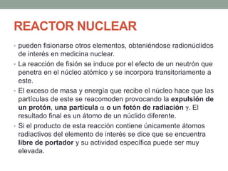 REACTOR NUCLEAR
• pueden fisionarse otros elementos, obteniéndose radionúclidos
de interés en medicina nuclear.
• La reacción de fisión se induce por el efecto de un neutrón que
penetra en el núcleo atómico y se incorpora transitoriamente a
este.
• El exceso de masa y energía que recibe el núcleo hace que las
partículas de este se reacomoden provocando la expulsión de
un protón, una partícula o un fotón de radiación . El
resultado final es un átomo de un núclido diferente.
• Si el producto de esta reacción contiene únicamente átomos
radiactivos del elemento de interés se dice que se encuentra
libre de portador y su actividad específica puede ser muy
elevada.
 