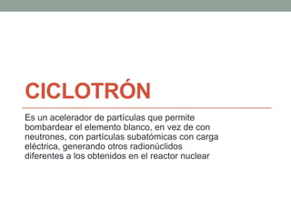CICLOTRÓN
Es un acelerador de partículas que permite
bombardear el elemento blanco, en vez de con
neutrones, con partículas subatómicas con carga
eléctrica, generando otros radionúclidos
diferentes a los obtenidos en el reactor nuclear
 