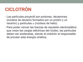 CICLOTRÓN
• Las partículas proyectil son protones, deuterones
(núcleos de deuterio formados por un protón y un
neutrón) y partículas (núcleos de helio).
• Para poder vencer las fuerzas de repulsión electrostática
que crean las cargas eléctricas del núcleo, las partículas
deben ser aceleradas, siendo el ciclotrón el responsable
de proveer esta energía cinética.
 