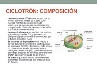 CICLOTRÓN: COMPOSICIÓN
• Los electrodos (D's) llamados así por su
forma, son dos piezas de Cobre (Cu)
huecas mantenidas a un muy alto
vacío, que se encuentran separadas por
una pequeña distancia y están conectadas
a la fuente de electricidad.
• Los electroimanes se montan por encima
y por debajo de las D's, y proveen un
campo magnético uniforme alimentado por
la fuente de poder (CA).
• El sistema de inyección es el medio a
través del cual se obtiene la partícula que
se acelerará (protón, deuterón); este posee
un contenedor en donde se almacena
hidrógeno molecular (H2) que mediante una
descarga eléctrica se escinde, liberando un
protón que es inyectado en el origen.
• El blanco que está hecho con diferentes
elementos dependiendo del producto que
se desee.
 