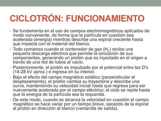 CICLOTRÓN: FUNCIONAMIENTO
• Se fundamenta en el uso de campos electromagnéticos aplicados de
modo conveniente, de forma que la partícula en cuestión sea
acelerada (energía) mientras describe una espiral creciente hasta
que impacta con el material del blanco.
• Todo comienza cuando el contenedor de gas (H2) recibe una
pequeña descarga eléctrica que permite la ionización de sus
componentes, generando un protón que es inyectado en el origen a
través de una red de tubos al vacío.
• Posteriormente, el protón es impulsado por el potencial entre las D's
(14-28 kV aprox.) e ingresa en su interior.
• Bajo el efecto del campo magnético estático (perpendicular al
desplazamiento), el protón cambia su trayectoria y describe una
curva, manteniendo su velocidad inicial hasta que regresa para ser
nuevamente acelerada por el campo eléctrico; el ciclo se repite hasta
que la energía de la partícula sea la requerida.
• De este modo, cuando se alcanza la velocidad en cuestión el campo
magnético se hace variar por un tiempo breve, sacando de la espiral
al protón en dirección al blanco (ventanilla de salida).
 