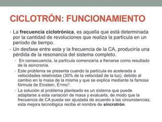 CICLOTRÓN: FUNCIONAMIENTO
• La frecuencia ciclotrónica, es aquella que está determinada
por la cantidad de revoluciones que realiza la partícula en un
período de tiempo.
• Un desfase entre esta y la frecuencia de la CA, produciría una
pérdida de la resonancia del sistema completo.
• En consecuencia, la partícula comenzaría a frenarse como resultado
de la asincronía.
• Este problema se presenta cuando la partícula es acelerada a
velocidades relativistas (30% de la velocidad de la luz), debido al
cambio en la masa de la misma y que se explica mediante la famosa
fórmula de Einstein, E=mc2.
• La solución al problema planteado es un sistema que puede
adaptarse a esta variación de masa y evaluarla, de modo que la
frecuencia de CA pueda ser ajustada de acuerdo a las circunstancias;
esta mejora tecnológica recibe el nombre de sincrotrón.
 