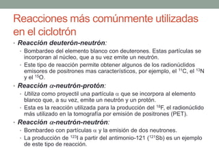 Reacciones más comúnmente utilizadas
en el ciclotrón
• Reacción deuterón-neutrón:
• Bombardeo del elemento blanco con deuterones. Estas partículas se
incorporan al núcleo, que a su vez emite un neutrón.
• Este tipo de reacción permite obtener algunos de los radionúclidos
emisores de positrones mas característicos, por ejemplo, el 11C, el 13N
y el 15O.
• Reacción -neutrón-protón:
• Utiliza como proyectil una partícula que se incorpora al elemento
blanco que, a su vez, emite un neutrón y un protón.
• Esta es la reacción utilizada para la producción del 18F, el radionúclido
más utilizado en la tomografía por emisión de positrones (PET).
• Reacción -neutrón-neutrón:
• Bombardeo con partículas y la emisión de dos neutrones.
• La producción de 123I a partir del antimonio-121 (121Sb) es un ejemplo
de este tipo de reacción.
 