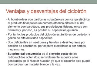 Ventajas y desventajas del ciclotrón
• Al bombardear con partículas subatómicas con carga eléctrica
el producto final posee un número atómico diferente al del
elemento bombardeado, sus propiedades fisicoquímicas son
distintas y, por eso, es posible su separación química.
• Por tanto, los productos del ciclotrón están libres de portador y
gozan de alta actividad específica.
• Son deficientes en neutrones y tienden a desintegrarse por
emisión de positrones, por captura electrónica o por ambos
mecanismos.
• Su principal desventaja es el elevado coste de los
radionúclidos obtenidos, sensiblemente superior a los
generados en el reactor nuclear, ya que el ciclotrón solo puede
bombardear un material blanco a la vez.
 