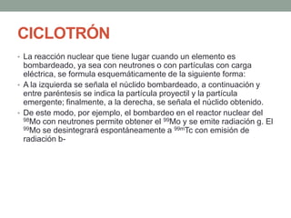 CICLOTRÓN
• La reacción nuclear que tiene lugar cuando un elemento es
bombardeado, ya sea con neutrones o con partículas con carga
eléctrica, se formula esquemáticamente de la siguiente forma:
• A la izquierda se señala el núclido bombardeado, a continuación y
entre paréntesis se indica la partícula proyectil y la partícula
emergente; finalmente, a la derecha, se señala el núclido obtenido.
• De este modo, por ejemplo, el bombardeo en el reactor nuclear del
98Mo con neutrones permite obtener el 99Mo y se emite radiación g. El
99Mo se desintegrará espontáneamente a 99mTc con emisión de
radiación b-
 