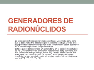 GENERADORES DE
RADIONÚCLIDOS
La exploración clínica requiere radionúclidos de vida media corta para
que la dosis radiactiva absorbida por el paciente sea baja. Debido a su
bajo periodo de semidesintegración estos radionúclidos deben obtenerse
en el mismo hospital o en sus proximidades.
Esto se puede conseguir con un generador y, en el caso de los estudios
de PET, con el empleo de ciclotrones hospitalarios, baby ciclotrons, que
son ciclotrones de baja energía, entre 10 y 18 MeV frente a los de alta
energía de uso industrial (más de 22 MeV). Este tipo de ciclotrones
hospitalarios solo permiten producir los cuatro radionúclidos clásicos de
uso en PET (11C, 15O, 13N 18F)
 