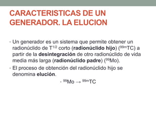 CARACTERISTICAS DE UN
GENERADOR. LA ELUCION
• Un generador es un sistema que permite obtener un
radionúclido de T1/2 corto (radionúclido hijo) (99mTC) a
partir de la desintegración de otro radionúclido de vida
media más larga (radionúclido padre) (99Mo).
• El proceso de obtención del radionúclido hijo se
denomina elución.
• 99Mo → 99mTC
 