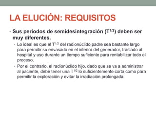 LA ELUCIÓN: REQUISITOS
• Sus periodos de semidesintegración (T1/2) deben ser
muy diferentes.
• Lo ideal es que el T1/2 del radionúclido padre sea bastante largo
para permitir su envasado en el interior del generador, traslado al
hospital y uso durante un tiempo suficiente para rentabilizar todo el
proceso.
• Por el contrario, el radionúclido hijo, dado que se va a administrar
al paciente, debe tener una T1/2 lo suficientemente corta como para
permitir la exploración y evitar la irradiación prolongada.
 