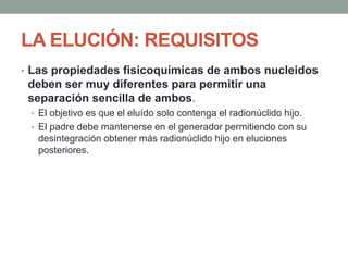 LA ELUCIÓN: REQUISITOS
• Las propiedades fisicoquímicas de ambos nucleidos
deben ser muy diferentes para permitir una
separación sencilla de ambos.
• El objetivo es que el eluído solo contenga el radionúclido hijo.
• El padre debe mantenerse en el generador permitiendo con su
desintegración obtener más radionúclido hijo en eluciones
posteriores.
 