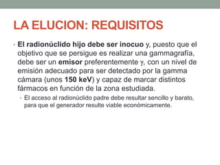 LA ELUCION: REQUISITOS
• El radionúclido hijo debe ser inocuo y, puesto que el
objetivo que se persigue es realizar una gammagrafía,
debe ser un emisor preferentemente , con un nivel de
emisión adecuado para ser detectado por la gamma
cámara (unos 150 keV) y capaz de marcar distintos
fármacos en función de la zona estudiada.
• El acceso al radionúclido padre debe resultar sencillo y barato,
para que el generador resulte viable económicamente.
 