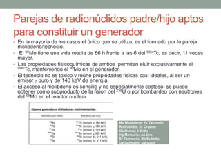 Parejas de radionúclidos padre/hijo aptos
para constituir un generador
• En la mayoría de los casos el único que se utiliza, es el formado por la pareja
molibdeno/tecnecio.
• El 99Mo tiene una vida media de 66 h frente a las 6 del 99mTc, es decir, 11 veces
mayor.
• Las propiedades fisicoquímicas de ambos permiten eluir exclusivamente el
99mTc, manteniendo el 99Mo en el generador.
• El tecnecio no es toxico y reúne propiedades físicas casi ideales, al ser un
emisor puro y de 140 keV de energía.
• El acceso al molibdeno es sencillo y no especialmente costoso; se puede
obtener como subproducto de la fision del 238U o por bombardeo con neutrones
del 98Mo en el reactor nuclear
Mo Molibdeno; Tc Tecnecio
Rb Rubidio; Kr Criptón
Os Osmio; Ir Iridio
Hg Mercurio; Au Oro
Sr Estroncio; Rb Rubidio
Ge Germano; Ga Galio
 
