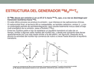 ESTRUCTURA DEL GENERADOR 99MO/99mTC
• El 99Mo decae por emisión - en un 87,5 % hacia 99mTc, que, a su vez se desintegra por
transición isomérica hacia 99Tc.
• En este último proceso se produce la emisión que interesa en las aplicaciones clínicas.
• El radionúclido final, el tecnecio-99 no metaestable, es también radiactivo, emisor -, y con
un prolongado periodo de semidesintegración, pero resulta totalmente inocuo dado el bajo
nivel energético de su emisión, pasa a Rubidio (99Ru).
• Entre los núclidos padre e hijo se establece un equilibrio transitorio al cabo de un
tiempo, similar a algunas vidas medias del núclido hijo, y desde ese momento este decae
aparentemente con una vida media similar a la del padre ( ver figura B). Después de la
elución la actividad del núclido hijo comienza de nuevo a crecer hasta alcanzar el equilibrio
transitorio.
 