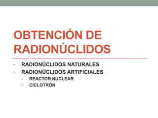 OBTENCIÓN DE
RADIONÚCLIDOS
• RADIONÚCLIDOS NATURALES
• RADIONÚCLIDOS ARTIFICIALES
 REACTOR NUCLEAR
 CICLOTRÓN
 
