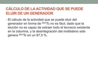 CÁLCULO DE LAACTIVIDAD QUE SE PUEDE
ELUIR DE UN GENERADOR
• El cálculo de la actividad que se puede eluir del
generador en forma de 99mTc no es fácil, dado que la
elución no es capaz de extraer todo el tecnecio existente
en la columna, y la desintegración del molibdeno solo
genera 99mTc en un 87,5 %.
 