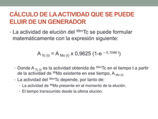 CÁLCULO DE LAACTIVIDAD QUE SE PUEDE
ELUIR DE UN GENERADOR
• La actividad de elución del 99mTc se puede formular
matemáticamente con la expresión siguiente:
A Tc (t) = A Mo (t) x 0,9625 (1-e – 0,1046 t)
• Donde A Tc (t) es la actividad obtenida de 99mTc en el tiempo t a partir
de la actividad de 99Mo existente en ese tiempo, A Mo (t).
• La actividad del 99mTc depende, por tanto de:
• La actividad de 99Mo presente en el momento de la elución.
• El tiempo transcurrido desde la última elución.
 