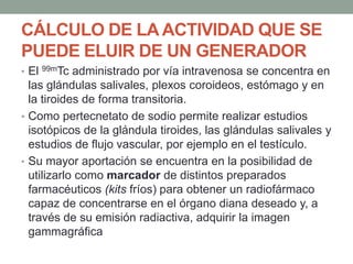 CÁLCULO DE LAACTIVIDAD QUE SE
PUEDE ELUIR DE UN GENERADOR
• El 99mTc administrado por vía intravenosa se concentra en
las glándulas salivales, plexos coroideos, estómago y en
la tiroides de forma transitoria.
• Como pertecnetato de sodio permite realizar estudios
isotópicos de la glándula tiroides, las glándulas salivales y
estudios de flujo vascular, por ejemplo en el testículo.
• Su mayor aportación se encuentra en la posibilidad de
utilizarlo como marcador de distintos preparados
farmacéuticos (kits fríos) para obtener un radiofármaco
capaz de concentrarse en el órgano diana deseado y, a
través de su emisión radiactiva, adquirir la imagen
gammagráfica
 