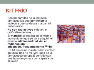 KIT FRÍO
• Son preparados de la industria
farmacéutica que contienen la
molécula que se desea marcar, sin
radionúclido.
• No son radiactivos y de ahí el
calificativo de fríos.
• El marcaje se realiza en el mismo
momento en que se va a adquirir el
estudio adicionando al vial el
radionúclido
adecuado, frecuentemente 99mTc.
• Un kit frio es un vial de vidrio incoloro
de unos 10 a 15 ml (vial tipo I de la
farmacopea europea) cerrado con
una tapa de goma y con capsula de
aluminio
 