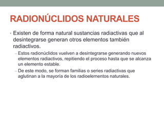 RADIONÚCLIDOS NATURALES
• Existen de forma natural sustancias radiactivas que al
desintegrarse generan otros elementos también
radiactivos.
– Estos radionúclidos vuelven a desintegrarse generando nuevos
elementos radiactivos, repitiendo el proceso hasta que se alcanza
un elemento estable.
– De este modo, se forman familias o series radiactivas que
aglutinan a la mayoría de los radioelementos naturales.
 