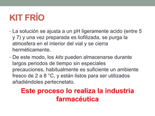 KIT FRÍO
• La solución se ajusta a un pH ligeramente acido (entre 5
y 7) y una vez preparada es liofilizada, se purga la
atmosfera en el interior del vial y se cierra
herméticamente.
• De este modo, los kits pueden almacenarse durante
largos periodos de tiempo sin especiales
precauciones, habitualmente es suficiente un ambiente
fresco de 2 a 8 °C, y están listos para ser utilizados
añadiéndoles pertecnetato.
Este proceso lo realiza la industria
farmacéutica
 