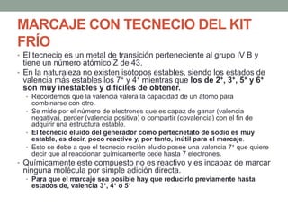 MARCAJE CON TECNECIO DEL KIT
FRÍO
• El tecnecio es un metal de transición perteneciente al grupo IV B y
tiene un número atómico Z de 43.
• En la naturaleza no existen isótopos estables, siendo los estados de
valencia más estables los 7+ y 4+ mientras que los de 2+, 3+, 5+ y 6+
son muy inestables y difíciles de obtener.
• Recordemos que la valencia valora la capacidad de un átomo para
combinarse con otro.
• Se mide por el número de electrones que es capaz de ganar (valencia
negativa), perder (valencia positiva) o compartir (covalencia) con el fin de
adquirir una estructura estable.
• El tecnecio eluido del generador como pertecnetato de sodio es muy
estable, es decir, poco reactivo y, por tanto, inútil para el marcaje.
• Esto se debe a que el tecnecio recién eluido posee una valencia 7+ que quiere
decir que al reaccionar químicamente cede hasta 7 electrones.
• Químicamente este compuesto no es reactivo y es incapaz de marcar
ninguna molécula por simple adición directa.
• Para que el marcaje sea posible hay que reducirlo previamente hasta
estados de, valencia 3+, 4+ o 5+
 