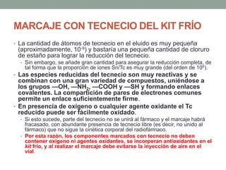 MARCAJE CON TECNECIO DEL KIT FRÍO
• La cantidad de átomos de tecnecio en el eluido es muy pequeña
(aproximadamente, 10-9) y bastaría una pequeña cantidad de cloruro
de estaño para lograr la reducción del tecnecio.
• Sin embargo, se añade gran cantidad para asegurar la reducción completa, de
tal forma que la proporción de iones Sn/Tc es muy grande (del orden de 106).
• Las especies reducidas del tecnecio son muy reactivas y se
combinan con una gran variedad de compuestos, uniéndose a
los grupos —OH, —NH2, —COOH y —SH y formando enlaces
covalentes. La compartición de pares de electrones comunes
permite un enlace suficientemente firme.
• En presencia de oxigeno o cualquier agente oxidante el Tc
reducido puede ser fácilmente oxidado.
• Si esto sucede, parte del tecnecio no se unirá al fármaco y el marcaje habrá
fracasado, con abundante presencia de tecnecio libre (es decir, no unido al
fármaco) que no sigue la cinética corporal del radiofármaco.
• Por esta razón, los componentes marcados con tecnecio no deben
contener oxigeno ni agentes oxidantes, se incorporan antioxidantes en el
kit frío, y al realizar el marcaje debe evitarse la inyección de aire en el
vial.
 