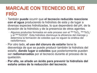 MARCAJE CON TECNECIO DEL KIT
FRÍO
• También puede ocurrir que el tecnecio reducido reaccione
con el agua produciendo la hidrolisis de esta y de lugar a
diversas especies hidrolizadas, lo que dependerá del pH, de la
duración de la hidrolisis y de la presencia de otros agentes.
• Algunos productos formados en este proceso son el 99mTcO2, 99mTcO2
+
y el 99mTcOOH+. Esta hidrolisis disminuye la eficiencia del marcaje y
determina la formación de coloides que no siguen la cinética del
radiofármaco.
• Por otro lado, el uso del cloruro de estaño tiene la
desventaja de que se puede producir también la hidrolisis del
estaño, dando lugar a coloides que posteriormente pueden
ser radiomarcados por el tecnecio durante el proceso de la
quelación.
• Por ello, se añade un ácido para prevenir la hidrolisis del
estaño antes de la reducción del tecnecio.
 