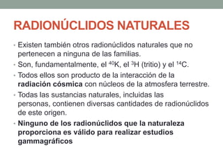 RADIONÚCLIDOS NATURALES
• Existen también otros radionúclidos naturales que no
pertenecen a ninguna de las familias.
• Son, fundamentalmente, el 40K, el 3H (tritio) y el 14C.
• Todos ellos son producto de la interacción de la
radiación cósmica con núcleos de la atmosfera terrestre.
• Todas las sustancias naturales, incluidas las
personas, contienen diversas cantidades de radionúclidos
de este origen.
• Ninguno de los radionúclidos que la naturaleza
proporciona es válido para realizar estudios
gammagráficos
 