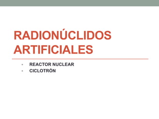 RADIONÚCLIDOS
ARTIFICIALES
 REACTOR NUCLEAR
 CICLOTRÓN
 