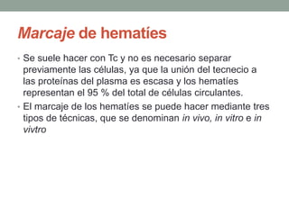 Marcaje de hematíes
• Se suele hacer con Tc y no es necesario separar
previamente las células, ya que la unión del tecnecio a
las proteínas del plasma es escasa y los hematíes
representan el 95 % del total de células circulantes.
• El marcaje de los hematíes se puede hacer mediante tres
tipos de técnicas, que se denominan in vivo, in vitro e in
vivtro
 