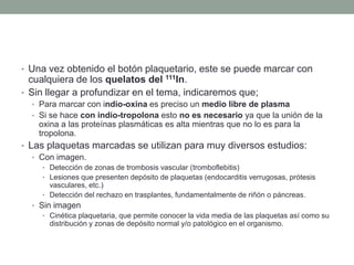 • Una vez obtenido el botón plaquetario, este se puede marcar con
cualquiera de los quelatos del 111In.
• Sin llegar a profundizar en el tema, indicaremos que;
• Para marcar con indio-oxina es preciso un medio libre de plasma
• Si se hace con indio-tropolona esto no es necesario ya que la unión de la
oxina a las proteínas plasmáticas es alta mientras que no lo es para la
tropolona.
• Las plaquetas marcadas se utilizan para muy diversos estudios:
• Con imagen.
• Detección de zonas de trombosis vascular (tromboflebitis)
• Lesiones que presenten depósito de plaquetas (endocarditis verrugosas, prótesis
vasculares, etc.)
• Detección del rechazo en trasplantes, fundamentalmente de riñón o páncreas.
• Sin imagen
• Cinética plaquetaria, que permite conocer la vida media de las plaquetas así como su
distribución y zonas de depósito normal y/o patológico en el organismo.
 