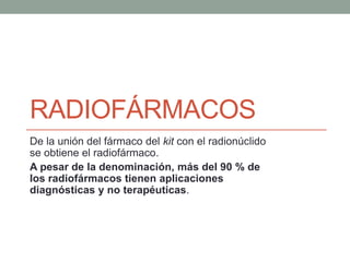 RADIOFÁRMACOS
De la unión del fármaco del kit con el radionúclido
se obtiene el radiofármaco.
A pesar de la denominación, más del 90 % de
los radiofármacos tienen aplicaciones
diagnósticas y no terapéuticas.
 