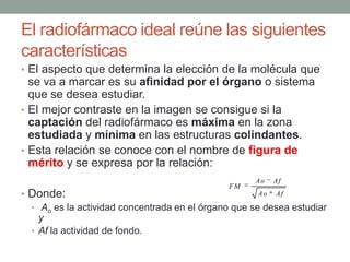 El radiofármaco ideal reúne las siguientes
características
• El aspecto que determina la elección de la molécula que
se va a marcar es su afinidad por el órgano o sistema
que se desea estudiar.
• El mejor contraste en la imagen se consigue si la
captación del radiofármaco es máxima en la zona
estudiada y mínima en las estructuras colindantes.
• Esta relación se conoce con el nombre de figura de
mérito y se expresa por la relación:
• Donde:
• Ao es la actividad concentrada en el órgano que se desea estudiar
y
• Af la actividad de fondo.
Ao Af
FM
Ao Af
 
