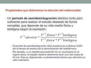 Propiedades que determinan la elección del radionúclido
• Un periodo de semidesintegración efectivo corto pero
suficiente para realizar el estudio deseado de forma
completa, que depende de su vida media física y
biológica según la expresión:
• El periodo de semidesintegración ideal resultaría de multiplicar 0,693
por el tiempo de espera tras la administración del radiofármaco.
• Por ejemplo, si un radiofármaco tarda 60 min en acumularse en el
órgano diana, el trazador debería idealmente tener una vida media de
42 min. Esto es, lógicamente un planteamiento teórico que solo tiene un
valor orientativo.
1/ 2 1/ 2
1/ 2
1/ 2 1/ 2
T física T biológica
T efectiva
T física T biológica
 