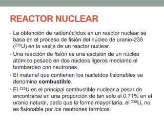 REACTOR NUCLEAR
• La obtención de radionúclidos en un reactor nuclear se
basa en el proceso de fisión del núcleo de uranio-235
(235U) en la vasija de un reactor nuclear.
• Una reacción de fisión es una escisión de un núcleo
atómico pesado en dos núcleos ligeros mediante el
bombardeo con neutrones.
• El material que contienen los nucleídos fisionables se
denomina combustible.
• El 235U es el principal combustible nuclear a pesar de
encontrarse en una proporción de tan solo el 0,71% en el
uranio natural, dado que la forma mayoritaria, el 238U, no
es fisionable por los neutrones térmicos.
 