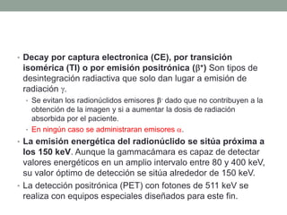 • Decay por captura electronica (CE), por transición
isomérica (TI) o por emisión positrónica ( +) Son tipos de
desintegración radiactiva que solo dan lugar a emisión de
radiación .
• Se evitan los radionúclidos emisores - dado que no contribuyen a la
obtención de la imagen y si a aumentar la dosis de radiación
absorbida por el paciente.
• En ningún caso se administraran emisores .
• La emisión energética del radionúclido se sitúa próxima a
los 150 keV. Aunque la gammacámara es capaz de detectar
valores energéticos en un amplio intervalo entre 80 y 400 keV,
su valor óptimo de detección se sitúa alrededor de 150 keV.
• La detección positrónica (PET) con fotones de 511 keV se
realiza con equipos especiales diseñados para este fin.
 