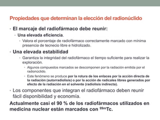 Propiedades que determinan la elección del radionúclido
• El marcaje del radiofármaco debe reunir:
• Una elevada eficiencia.
• Valora el porcentaje de radiofármaco correctamente marcado con mínima
presencia de tecnecio libre e hidrolizado.
• Una elevada estabilidad
• Garantiza la integridad del radiofármaco el tiempo suficiente para realizar la
exploración.
• Algunos compuestos marcados se descomponen por la radiación emitida por el
radionúclido.
• Este fenómeno se produce por la rotura de los enlaces por la acción directa de
la radiación (autorradiolisis) o por la acción de radicales libres generados por
efecto de la radiación en el solvente (radiolisis indirecta).
• Los componentes que integran el radiofármaco deben reunir
fácil disponibilidad y economía.
Actualmente casi el 90 % de los radiofármacos utilizados en
medicina nuclear están marcados con 99mTc.
 