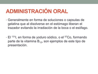 ADMINISTRACIÓN ORAL
• Generalmente en forma de soluciones o capsulas de
gelatina que al disolverse en el estómago liberan el
trazador evitando la irradiación de la boca o el esófago.
• El 131I, en forma de yoduro sódico, o el 57Co, formando
parte de la vitamina B12, son ejemplos de este tipo de
presentación.
 