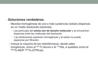• Soluciones verdaderas.
• Mezclas homogéneas de una o más sustancias (soluto) dispersas
en un medio disolvente (solvente).
• Las partículas del soluto son de tamaño molecular y se encuentran
dispersas entre las moléculas del disolvente.
• Las disoluciones aparecen homogéneas y el soluto no puede
separarse por filtración.
• Incluye la mayoría de los radiofármacos, desde sales
inorgánicas, como el 201Tl cloruro o el 131INa, a quelatos como el
99mTc-MDP, 99mTc-DTPA, etc.
 