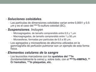 • Soluciones coloidales.
• Las partículas de dimensiones coloidales varían entre 0,0001 y 0,5
m y es el caso del 99mTc-sulfuro coloidal (SC).
• Suspensiones. Incluyen
• Microagregados, de tamaño comprendido entre 0,5 y 1 m
• Macroagregados, de tamaño comprendido entre 1 y 50 m
• Microesferas, formadas por partículas de 0,5 a 50 m.
• Los agregados y microesferas de albúmina utilizados en la
gammagrafía de perfusión pulmonar son un ejemplo de esta forma
física.
• Elementos celulares de la sangre
• Los leucocitos marcadores con los quelatos del 111In
(fundamentalmente la oxina) y, sobre todo, con el 99mTc-HMPAO, 51
Cr hematíes, 111In plaquetas, etc.
 