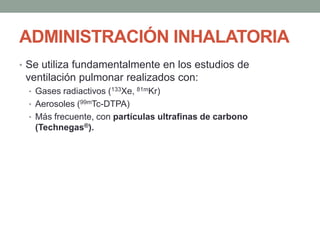 ADMINISTRACIÓN INHALATORIA
• Se utiliza fundamentalmente en los estudios de
ventilación pulmonar realizados con:
• Gases radiactivos (133Xe, 81mKr)
• Aerosoles (99mTc-DTPA)
• Más frecuente, con partículas ultrafinas de carbono
(Technegas®).
 