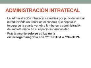 ADMINISTRACIÓN INTRATECAL
• La administración intratecal se realiza por punción lumbar
introduciendo un trocar en el espacio que separa la
tercera de la cuarta vertebra lumbares y administración
del radiofármaco en el espacio subaracnoideo.
• Prácticamente solo se utiliza en la
cisternogammagrafía con 99mTc-DTPA o 111In-DTPA.
 