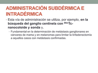 ADMINISTRACIÓN SUBDÉRMICA E
INTRADÉRMICA
• Esta vía de administración se utiliza, por ejemplo, en la
búsqueda del ganglio centinela con 99mTc-
nanocoloide y sonda .
• Fundamental en la determinación de metástasis ganglionares en
cánceres de mama y en melanomas para limitar la linfadenectomía
a aquellos casos con metástasis confirmadas.
 