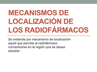 MECANISMOS DE
LOCALIZACIÓN DE
LOS RADIOFÁRMACOS
Se entiende por mecanismo de localización
aquel que permite al radiofármaco
concentrarse en la región que se desea
estudiar
 