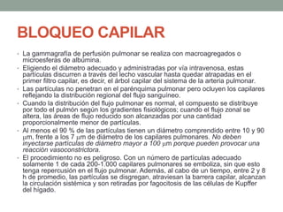 BLOQUEO CAPILAR
• La gammagrafía de perfusión pulmonar se realiza con macroagregados o
microesferas de albúmina.
• Eligiendo el diámetro adecuado y administradas por vía intravenosa, estas
partículas discurren a través del lecho vascular hasta quedar atrapadas en el
primer filtro capilar, es decir, el árbol capilar del sistema de la arteria pulmonar.
• Las partículas no penetran en el parénquima pulmonar pero ocluyen los capilares
reflejando la distribución regional del flujo sanguíneo.
• Cuando la distribución del flujo pulmonar es normal, el compuesto se distribuye
por todo el pulmón según los gradientes fisiológicos; cuando el flujo zonal se
altera, las áreas de flujo reducido son alcanzadas por una cantidad
proporcionalmente menor de partículas.
• Al menos el 90 % de las partículas tienen un diámetro comprendido entre 10 y 90
m, frente a los 7 m de diámetro de los capilares pulmonares. No deben
inyectarse partículas de diámetro mayor a 100 m porque pueden provocar una
reacción vasoconstrictora.
• El procedimiento no es peligroso. Con un número de partículas adecuado
solamente 1 de cada 200-1.000 capilares pulmonares se emboliza, sin que esto
tenga repercusión en el flujo pulmonar. Además, al cabo de un tiempo, entre 2 y 8
h de promedio, las partículas se disgregan, atraviesan la barrera capilar, alcanzan
la circulación sistémica y son retiradas por fagocitosis de las células de Kupffer
del hígado.
 