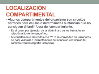 LOCALIZACIÓN
COMPARTIMENTAL
• Algunos compartimentos del organismo son circuitos
cerrados para células o determinadas sustancias que no
consiguen difundir fuera del compartimiento.
• Es el caso, por ejemplo, de la albúmina o de los hematíes en
relación al torrente sanguíneo.
• Adecuadamente marcados con 99mTc se convierten en trazadores
de pool vascular e indirectamente de la función ventricular del
corazón (ventriculografía isotópica).
 