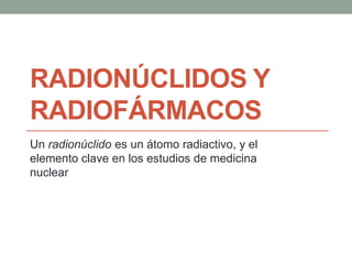 RADIONÚCLIDOS Y
RADIOFÁRMACOS
Un radionúclido es un átomo radiactivo, y el
elemento clave en los estudios de medicina
nuclear
 