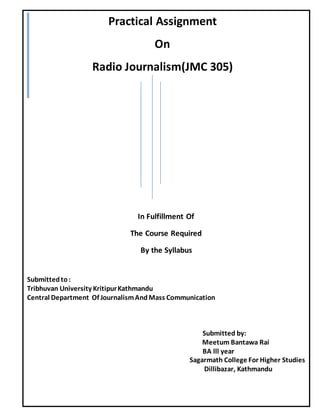 In Fulfillment Of
The Course Required
By the Syllabus
Submittedto:
Tribhuvan University KritipurKathmandu
Central Department Of JournalismAndMass Communication
Submitted by:
Meetum Bantawa Rai
BA lll year
Sagarmath College For Higher Studies
Dillibazar, Kathmandu
Practical Assignment
On
Radio Journalism(JMC 305)
 